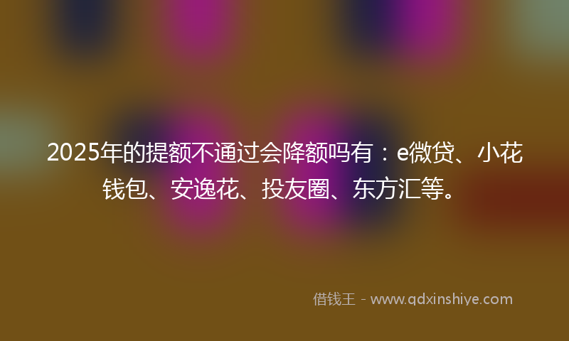 2025年的提额不通过会降额吗有：e微贷、小花钱包、安逸花、投友圈、东方汇等。