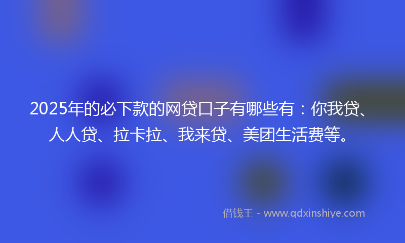 2025年的必下款的网贷口子有哪些有：你我贷、人人贷、拉卡拉、我来贷、美团生活费等。
