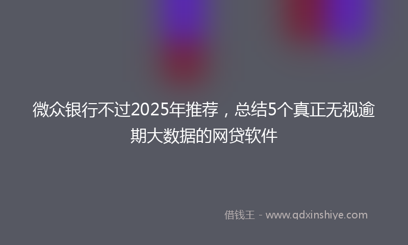 微众银行不过2025年推荐，总结5个真正无视逾期大数据的网贷软件