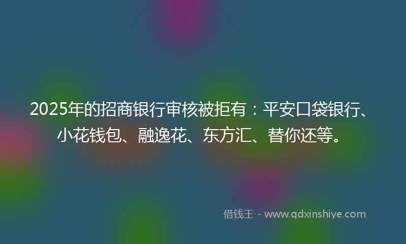 2025年的招商银行审核被拒有：平安口袋银行、小花钱包、融逸花、东方汇、替你还等。