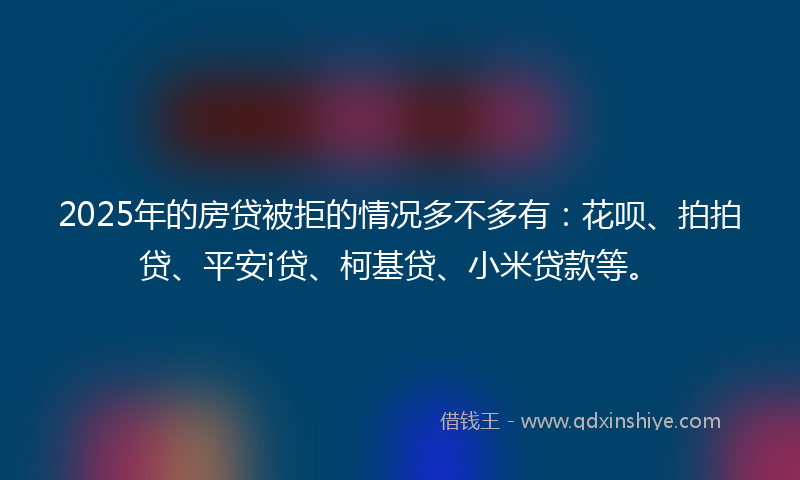 2025年的房贷被拒的情况多不多有：花呗、拍拍贷、平安i贷、柯基贷、小米贷款等。