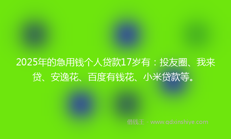 2025年的急用钱个人贷款17岁有：投友圈、我来贷、安逸花、百度有钱花、小米贷款等。