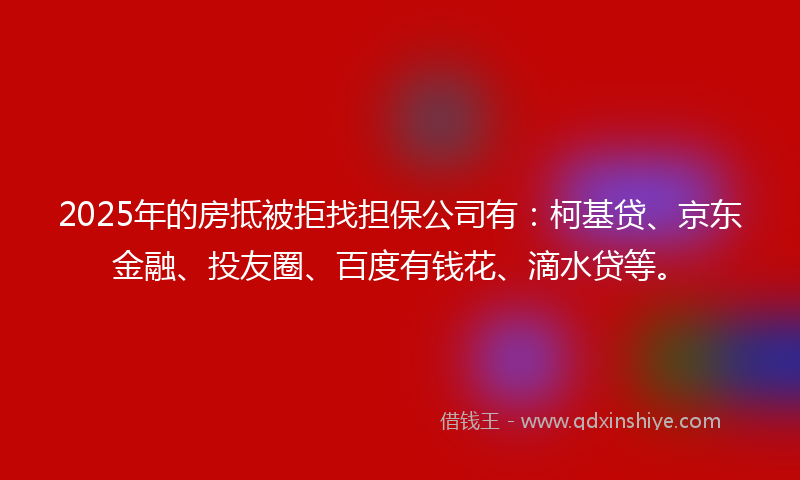 2025年的房抵被拒找担保公司有：柯基贷、京东金融、投友圈、百度有钱花、滴水贷等。