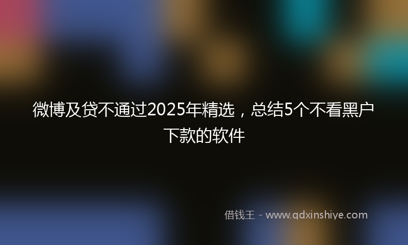 微博及贷不通过2025年精选，总结5个不看黑户下款的软件