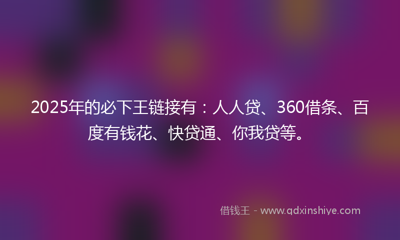 2025年的必下王链接有：人人贷、360借条、百度有钱花、快贷通、你我贷等。