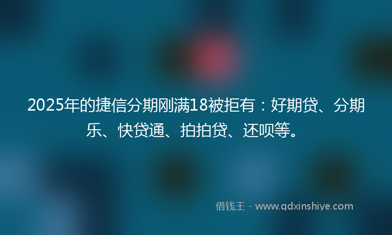 2025年的捷信分期刚满18被拒有：好期贷、分期乐、快贷通、拍拍贷、还呗等。