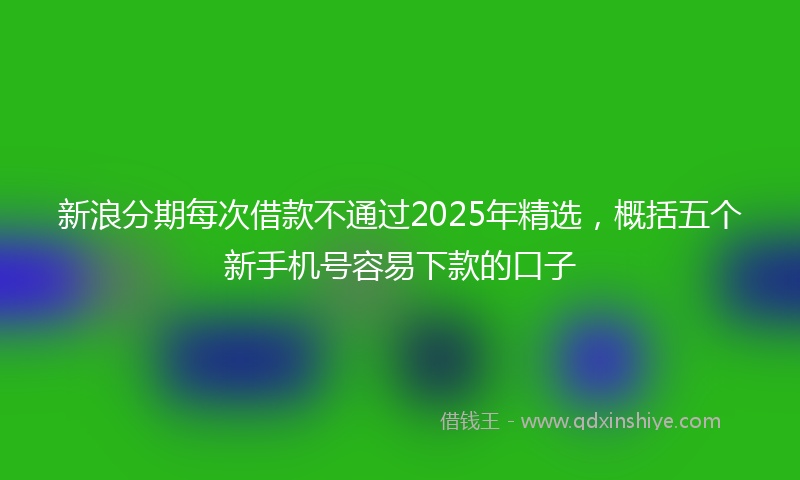 新浪分期每次借款不通过2025年精选，概括五个新手机号容易下款的口子