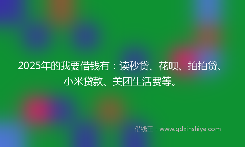 2025年的我要借钱有：读秒贷、花呗、拍拍贷、小米贷款、美团生活费等。
