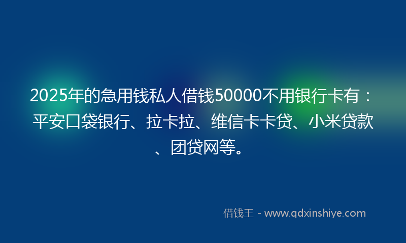2025年的急用钱私人借钱50000不用银行卡有：平安口袋银行、拉卡拉、维信卡卡贷、小米贷款、团贷网等。