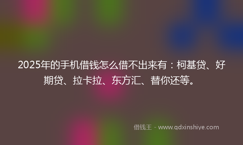 2025年的手机借钱怎么借不出来有：柯基贷、好期贷、拉卡拉、东方汇、替你还等。