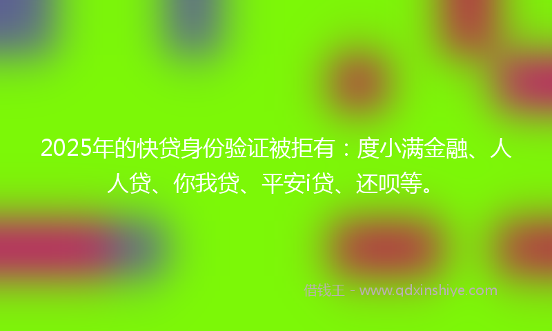 2025年的快贷身份验证被拒有：度小满金融、人人贷、你我贷、平安i贷、还呗等。