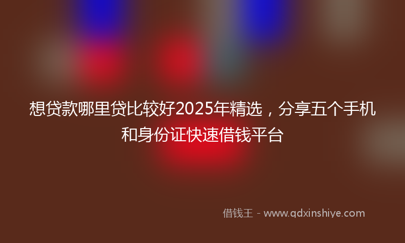 想贷款哪里贷比较好2025年精选，分享五个手机和身份证快速借钱平台