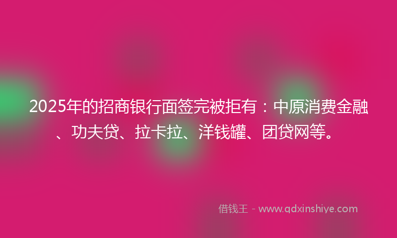 2025年的招商银行面签完被拒有：中原消费金融、功夫贷、拉卡拉、洋钱罐、团贷网等。
