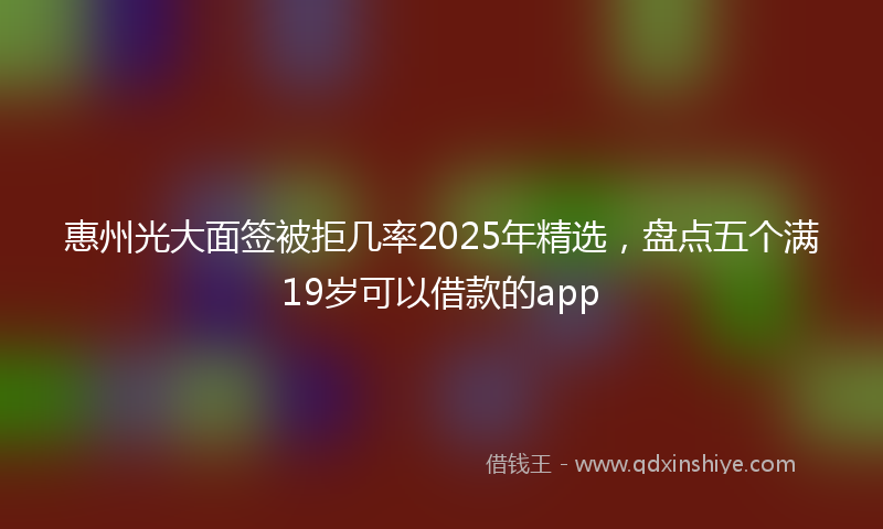 惠州光大面签被拒几率2025年精选，盘点五个满19岁可以借款的app