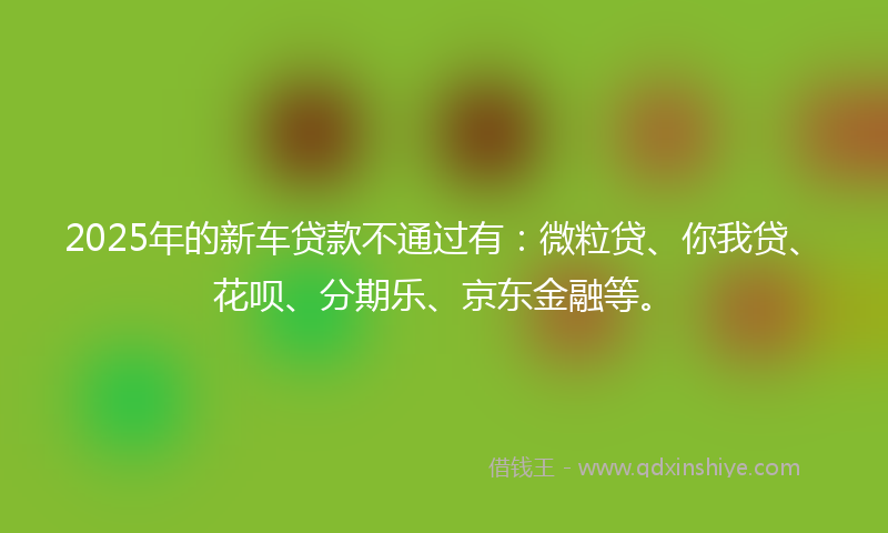 2025年的新车贷款不通过有：微粒贷、你我贷、花呗、分期乐、京东金融等。