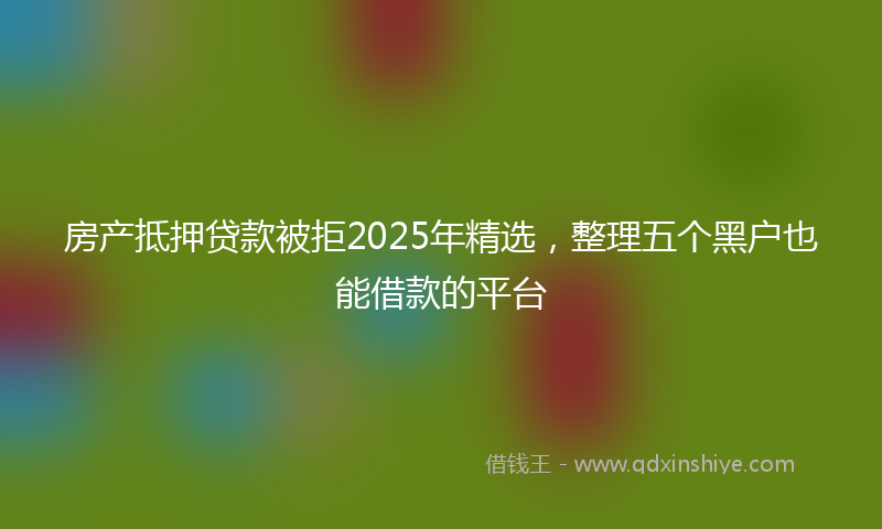 房产抵押贷款被拒2025年精选，整理五个黑户也能借款的平台