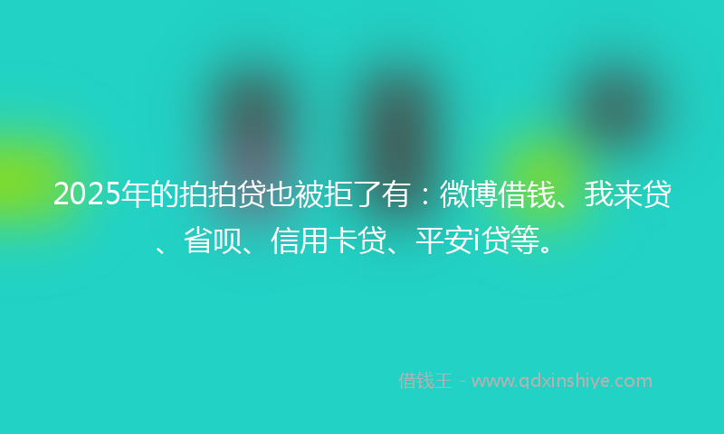 2025年的拍拍贷也被拒了有：微博借钱、我来贷、省呗、信用卡贷、平安i贷等。