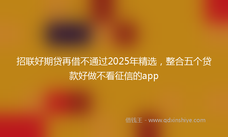 招联好期贷再借不通过2025年精选，整合五个贷款好做不看征信的app
