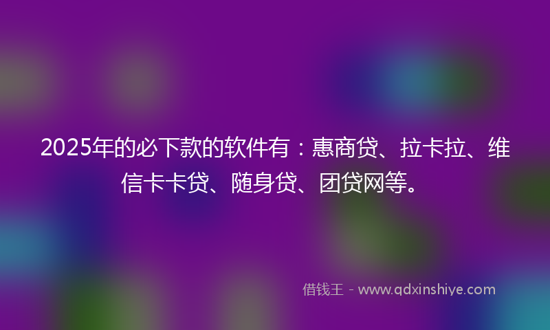 2025年的必下款的软件有：惠商贷、拉卡拉、维信卡卡贷、随身贷、团贷网等。