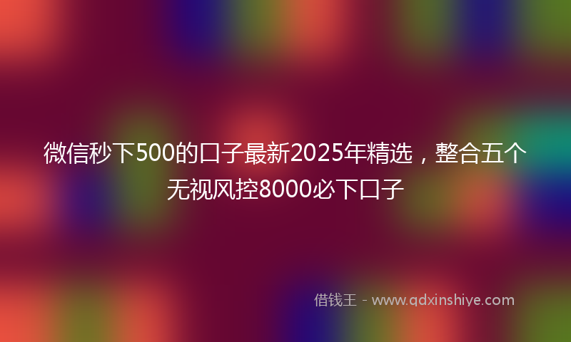 微信秒下500的口子最新2025年精选，整合五个无视风控8000必下口子