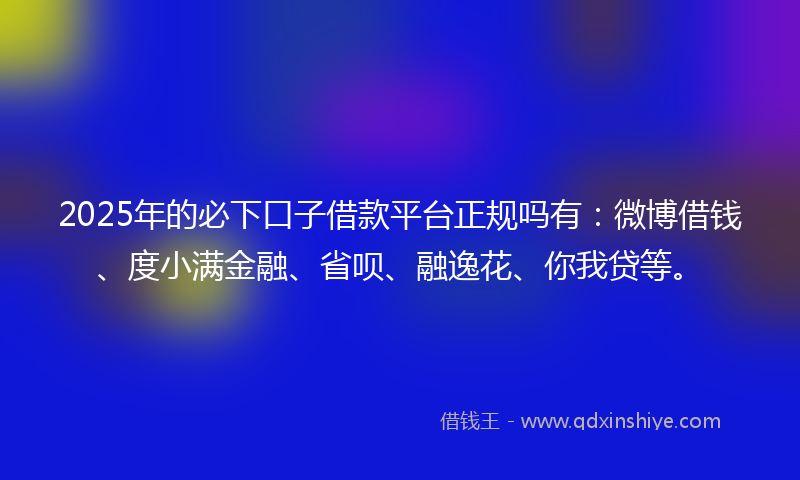 2025年的必下口子借款平台正规吗有：微博借钱、度小满金融、省呗、融逸花、你我贷等。