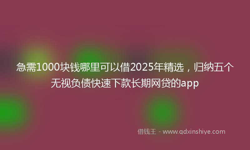 急需1000块钱哪里可以借2025年精选，归纳五个无视负债快速下款长期网贷的app