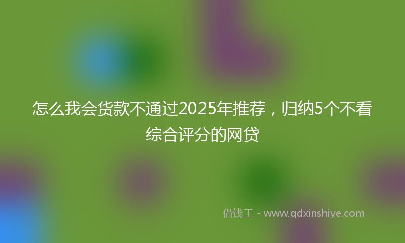 怎么我会货款不通过2025年推荐，归纳5个不看综合评分的网贷