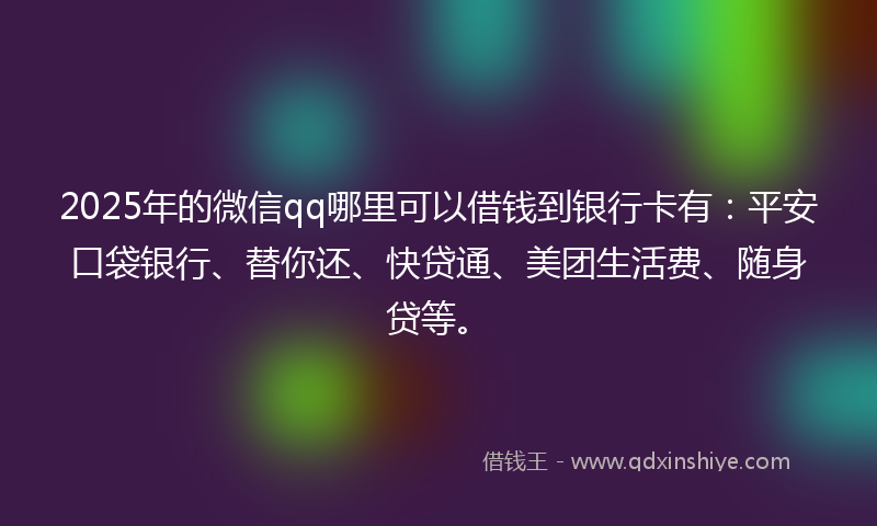2025年的微信qq哪里可以借钱到银行卡有：平安口袋银行、替你还、快贷通、美团生活费、随身贷等。