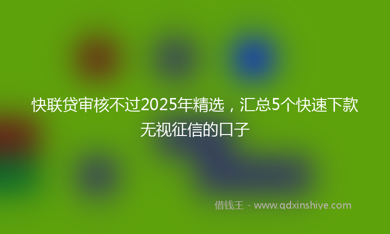 快联贷审核不过2025年精选，汇总5个快速下款无视征信的口子