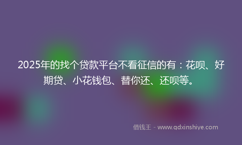 2025年的找个贷款平台不看征信的有：花呗、好期贷、小花钱包、替你还、还呗等。