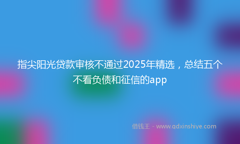 指尖阳光贷款审核不通过2025年精选，总结五个不看负债和征信的app
