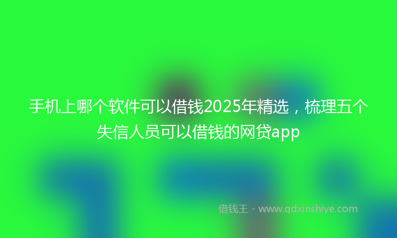 手机上哪个软件可以借钱2025年精选，梳理五个失信人员可以借钱的网贷app