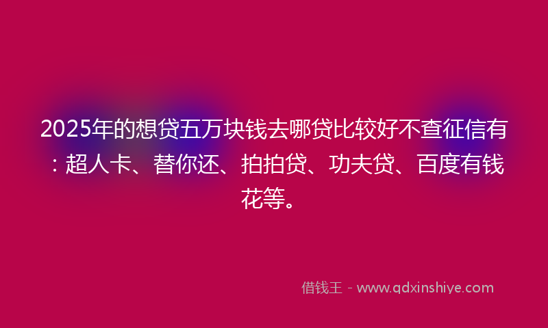 2025年的想贷五万块钱去哪贷比较好不查征信有：超人卡、替你还、拍拍贷、功夫贷、百度有钱花等。