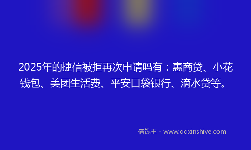 2025年的捷信被拒再次申请吗有：惠商贷、小花钱包、美团生活费、平安口袋银行、滴水贷等。