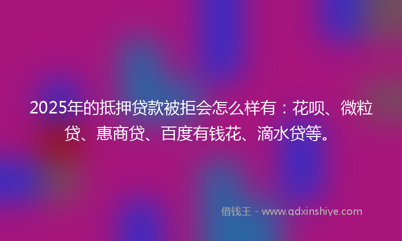 2025年的抵押贷款被拒会怎么样有：花呗、微粒贷、惠商贷、百度有钱花、滴水贷等。