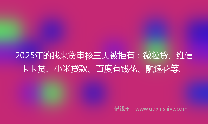 2025年的我来贷审核三天被拒有：微粒贷、维信卡卡贷、小米贷款、百度有钱花、融逸花等。