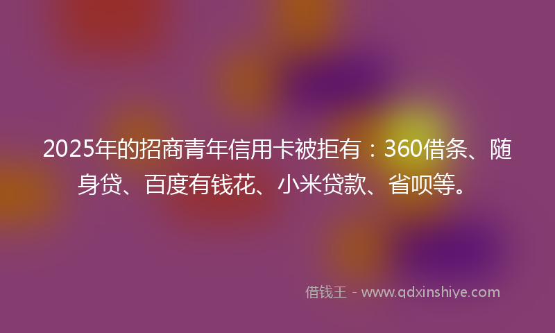 2025年的招商青年信用卡被拒有：360借条、随身贷、百度有钱花、小米贷款、省呗等。