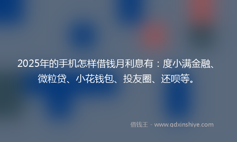 2025年的手机怎样借钱月利息有：度小满金融、微粒贷、小花钱包、投友圈、还呗等。