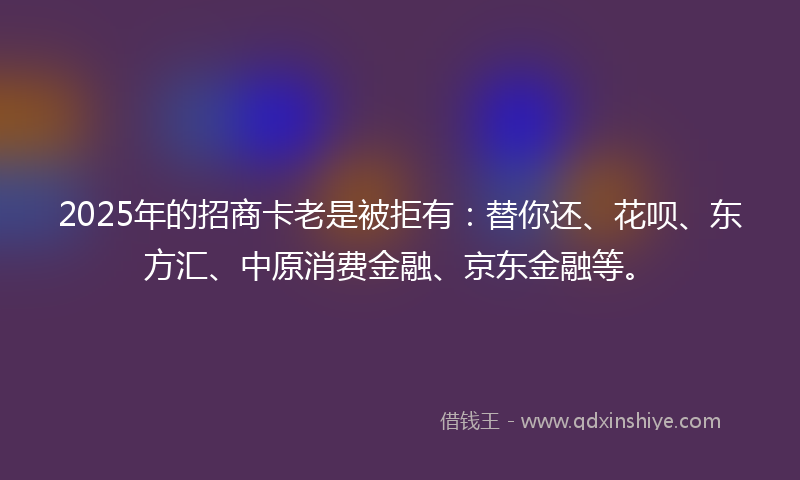 2025年的招商卡老是被拒有：替你还、花呗、东方汇、中原消费金融、京东金融等。