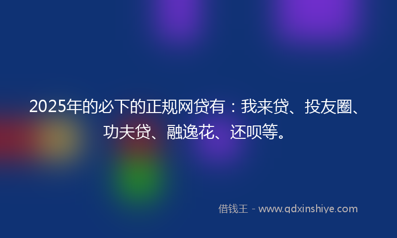 2025年的必下的正规网贷有：我来贷、投友圈、功夫贷、融逸花、还呗等。