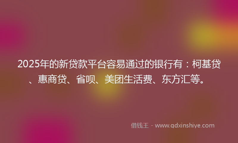 2025年的新贷款平台容易通过的银行有：柯基贷、惠商贷、省呗、美团生活费、东方汇等。