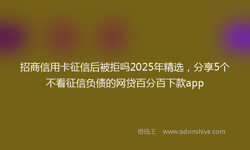 招商信用卡征信后被拒吗2025年精选，分享5个不看征信负债的网贷百分百下款app