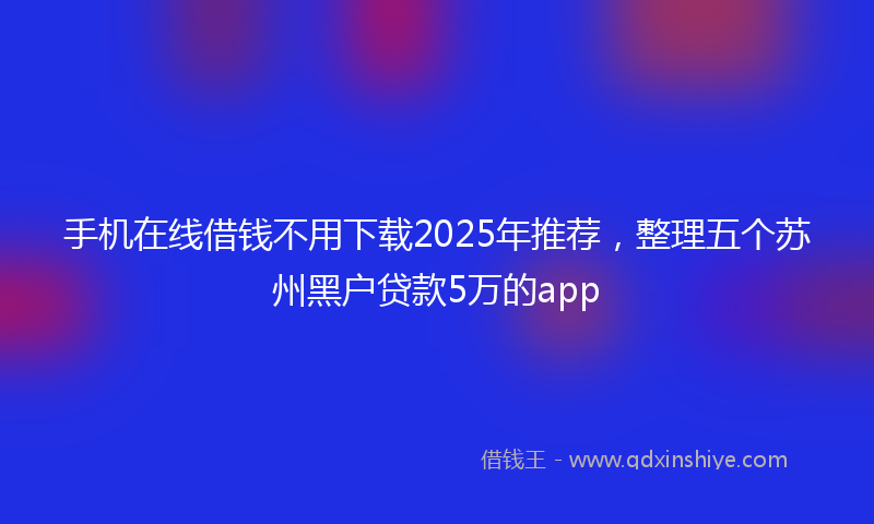 手机在线借钱不用下载2025年推荐，整理五个苏州黑户贷款5万的app