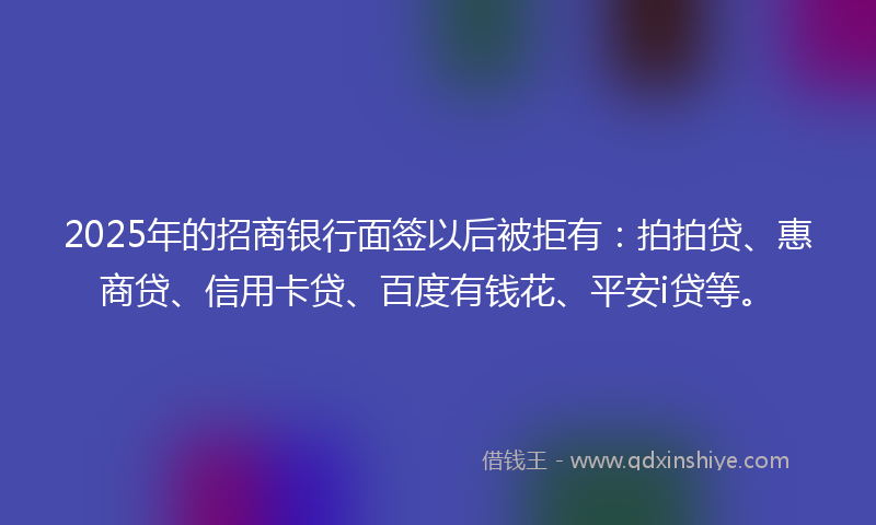 2025年的招商银行面签以后被拒有：拍拍贷、惠商贷、信用卡贷、百度有钱花、平安i贷等。