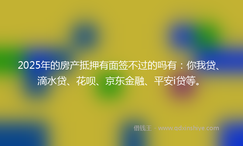 2025年的房产抵押有面签不过的吗有：你我贷、滴水贷、花呗、京东金融、平安i贷等。