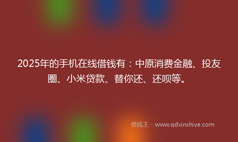 2025年的手机在线借钱有：中原消费金融、投友圈、小米贷款、替你还、还呗等。