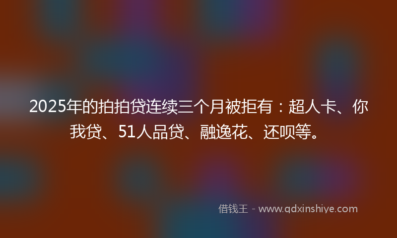 2025年的拍拍贷连续三个月被拒有：超人卡、你我贷、51人品贷、融逸花、还呗等。