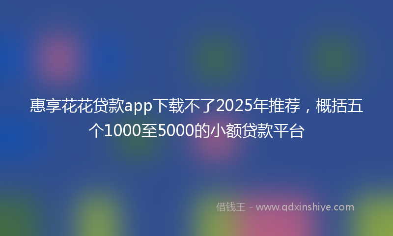 惠享花花贷款app下载不了2025年推荐，概括五个1000至5000的小额贷款平台