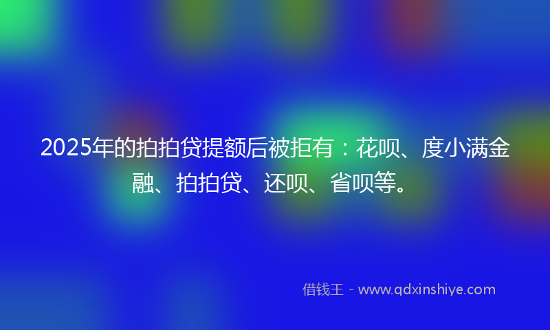 2025年的拍拍贷提额后被拒有：花呗、度小满金融、拍拍贷、还呗、省呗等。