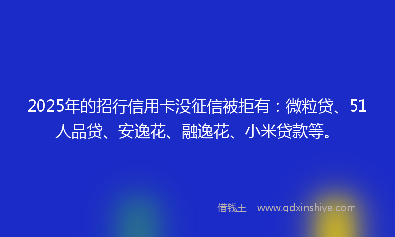 2025年的招行信用卡没征信被拒有：微粒贷、51人品贷、安逸花、融逸花、小米贷款等。